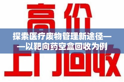 银川探索医疗废物管理新途径——以靶向药空盒回收为例