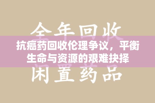 银川抗癌药回收伦理争议，平衡生命与资源的艰难抉择