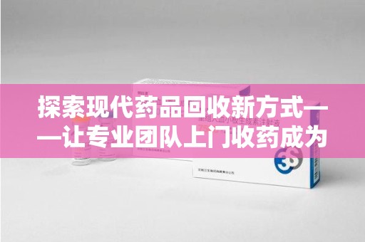 银川探索现代药品回收新方式——让专业团队上门收药成为环保与健康的桥梁