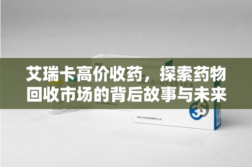 银川艾瑞卡高价收药，探索药物回收市场的背后故事与未来趋势