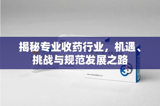 银川揭秘专业收药行业，机遇、挑战与规范发展之路