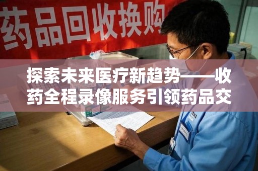 银川探索未来医疗新趋势——收药全程录像服务引领药品交付安全新篇章