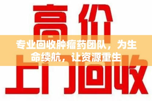 银川专业回收肿瘤药团队，为生命续航，让资源重生