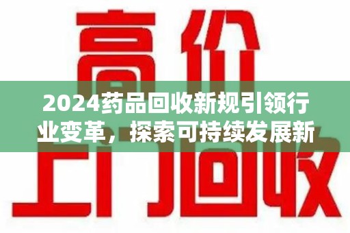 银川2024药品回收新规引领行业变革，探索可持续发展新路径