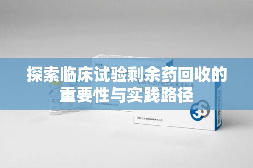 银川探索临床试验剩余药回收的重要性与实践路径