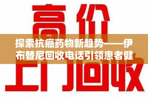 银川探索抗癌药物新趋势——伊布替尼回收电话引领患者健康管理新篇章