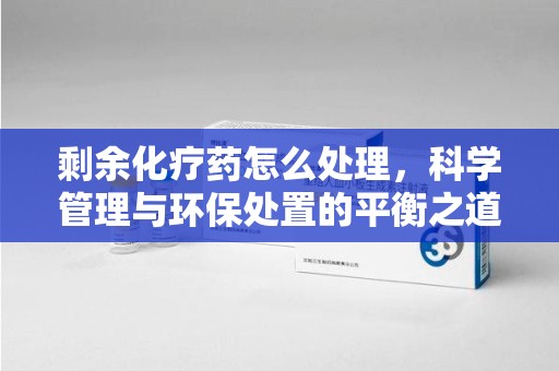 银川剩余化疗药怎么处理，科学管理与环保处置的平衡之道
