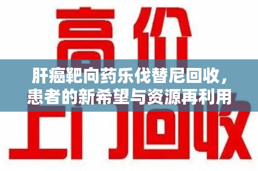 银川肝癌靶向药乐伐替尼回收，患者的新希望与资源再利用