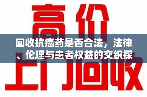银川回收抗癌药是否合法，法律、伦理与患者权益的交织探讨