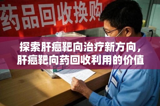银川探索肝癌靶向治疗新方向，肝癌靶向药回收利用的价值与未来