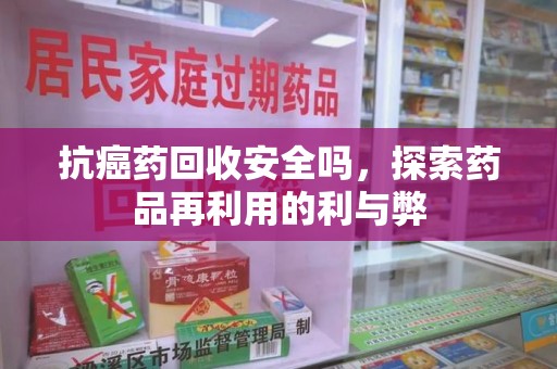 银川抗癌药回收安全吗，探索药品再利用的利与弊