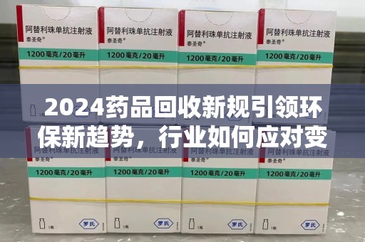 银川2024药品回收新规引领环保新趋势，行业如何应对变革？