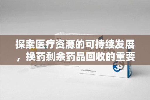 银川探索医疗资源的可持续发展，换药剩余药品回收的重要性与实践