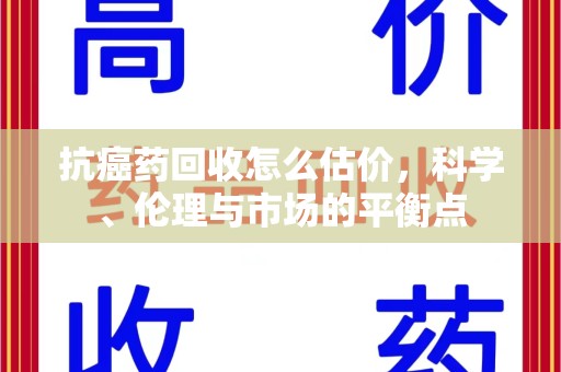 银川抗癌药回收怎么估价，科学、伦理与市场的平衡点