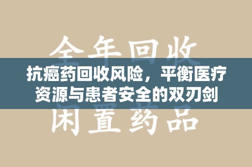 银川抗癌药回收风险，平衡医疗资源与患者安全的双刃剑
