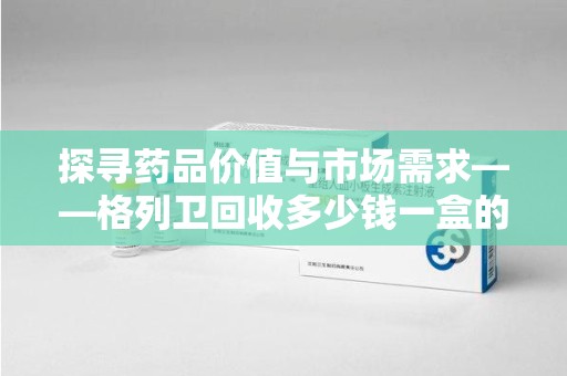 银川探寻药品价值与市场需求——格列卫回收多少钱一盒的深度解析