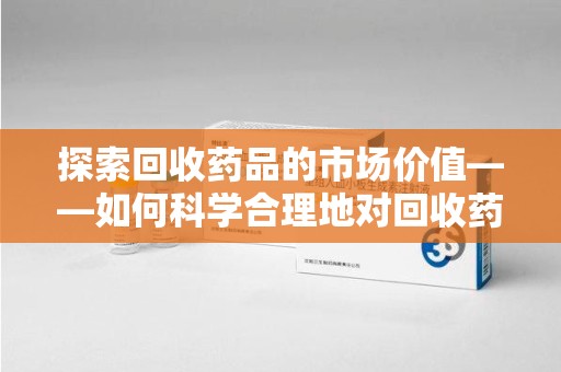 银川探索回收药品的市场价值——如何科学合理地对回收药品进行估价