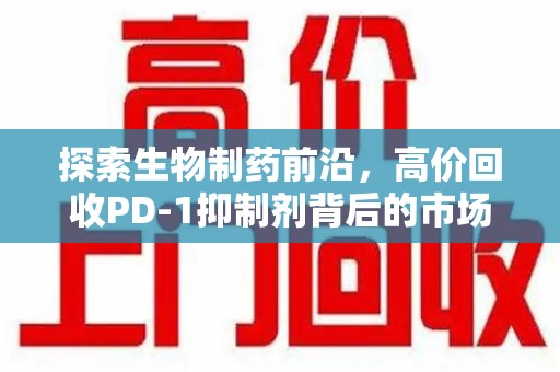 银川探索生物制药前沿，高价回收PD-1抑制剂背后的市场与技术分析