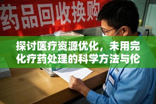 银川探讨医疗资源优化，未用完化疗药处理的科学方法与伦理考量