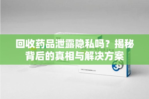 银川回收药品泄露隐私吗？揭秘背后的真相与解决方案