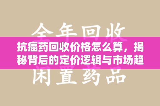 银川抗癌药回收价格怎么算，揭秘背后的定价逻辑与市场趋势