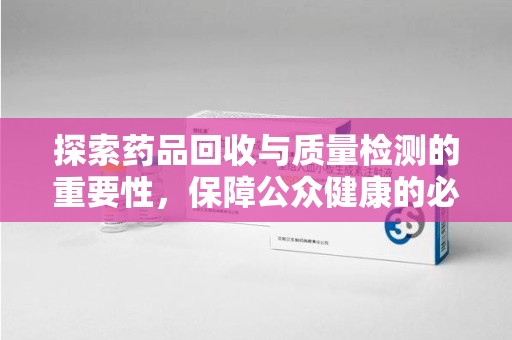 银川探索药品回收与质量检测的重要性，保障公众健康的必由之路