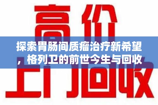 银川探索胃肠间质瘤治疗新希望，格列卫的前世今生与回收价值
