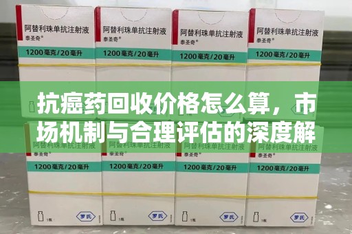 银川抗癌药回收价格怎么算，市场机制与合理评估的深度解析