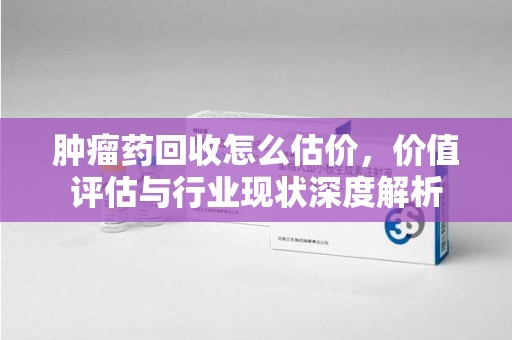 银川肿瘤药回收怎么估价，价值评估与行业现状深度解析