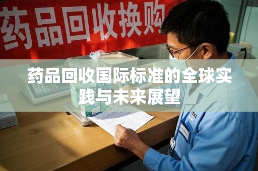 银川药品回收国际标准的全球实践与未来展望